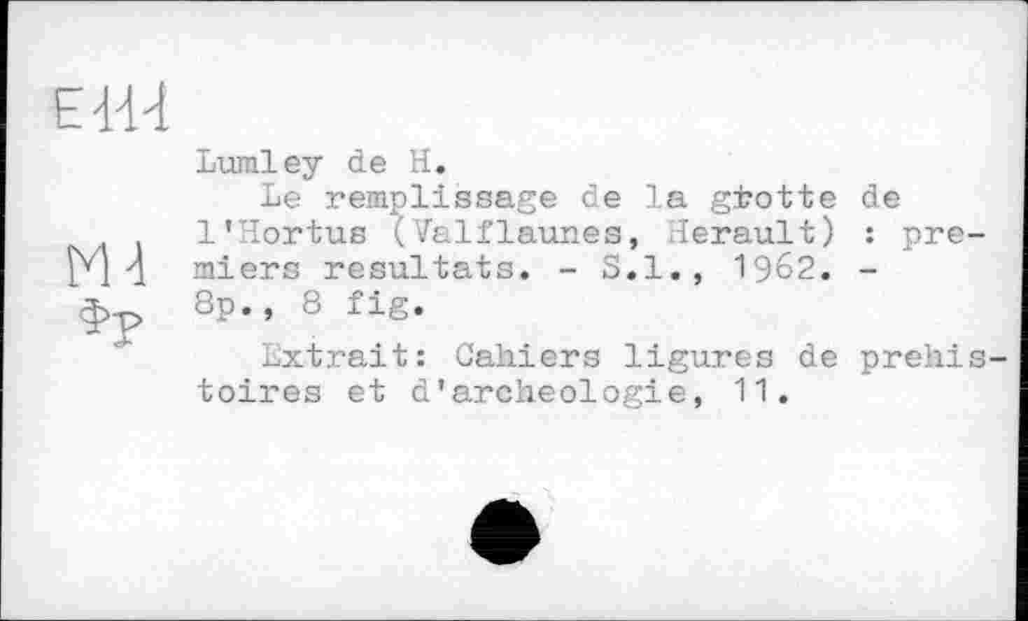 ﻿ЕИ1
Ml
Ф?
Lumley de H.
Le remplissage de la gfrotte de l’Hortue (Valflaunes, lerault) : pre miers résultats. - S.I., 1962. -8p., 8 fig.
Extrait: Cahiers ligures de prehi toires et d'archéologie, 11.